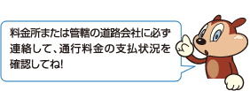 料金所または管轄の道路会社に必ず連絡して、通行料金の支払状況を確認してね!