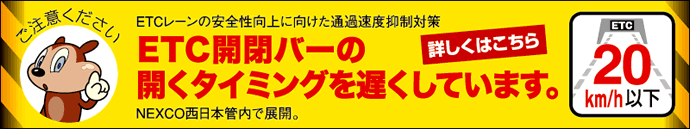 ご注意ください ETCレーンの安全性向上に向けた通過速度抑制対策 ETC開閉バーの開くタイミングを遅くしています。NEXCO西日本管内で展開。詳しくはこちら